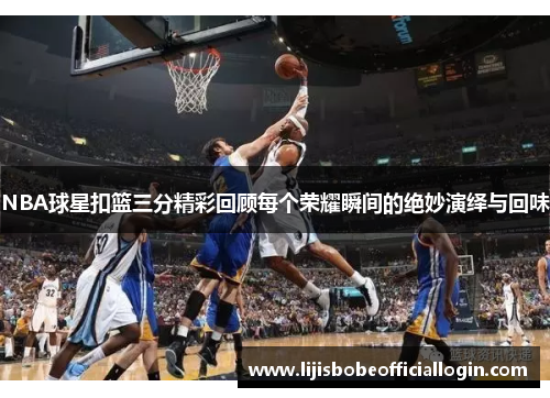 NBA球星扣篮三分精彩回顾每个荣耀瞬间的绝妙演绎与回味